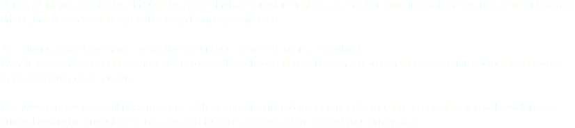 Nanak SOM was established in 2002 by Avtar Singh & Narinder Singh as a school of motoring with the express aims of teaching driving instruction to students with foreign language difficulties. As a driving school, we have a collective experience of over 45 years of teaching.
With time, we have introduced new instructors to the school and now have instructors in various locations across North-west Kent and South-east London. We have a very successful pass rate, and with the lessons offered to our students you can be sure that you will develop your driving knowledge enough to to be a successful and confident driver beyond your driving test.