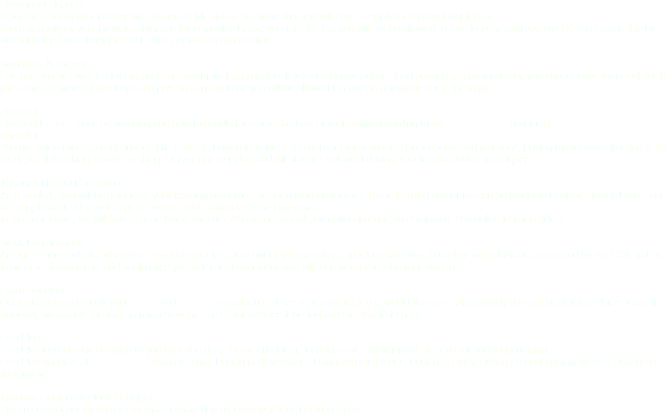 Provisional License
Before you begin your lessons with Nanak SOM, please be aware that you will have to apply for a provisional license. You can apply for your provisional license three months before you turn 17, but you will not be allowed to take lessons until you are 17. You can do this by obtaining the forms from the Post Office, or you can do it online Manual or Automatic
Lessons can be given in both manual and automatic transmission. If you do choose to learn (and pass) in an automatic car, you cannot drive a manual car in the future. However, if you learn and pass in a manual car, you will be allowed to drive an automatic car in the future. Practical
Practical lessons focus on teaching you how to handle the car to the best of your ability according to the highway code and to the DSA driving standards checklist. You are guided on essential driving skills such as; Driving in traffic; Essential car maintenance; Roundabouts and junctions; Driving manoeuvres (turning in the road, parallel parking, reverse parking, emergency stopping and hill starts); Ecological driving, & defensive driving techniques. Theory & Hazard Perception
As a student, you will be guided on your learning outcomes by our driving instructors. These learning outcomes can be taught in Punjabi, Hindi & Urdu, and are supplemented by tools that are written and spoken in those languages.
In the near future, we will have a base where we offer theory and hazard perception lessons via computers and online learning aides. Mock Examinations
As one of our students, when you approach your test date our instructors offer a mock examination, complete with elements suggested by the DSA. This is in order to demonstrate and acclimatise you to the test conditions you will face when you take your own test. Exam Bookings
Our instructors can book your theory and practical examination dates as you prefer, if you would like us to. Alternatively you can book these dates yourself, however, we reserve the right to refuse you the use of our vehicles if we feel you are unable to pass. PassPlus
PassPlus lessons can be given to you after you pass the practical test. It consists of a minimum of six hours of additional training. PassPlus consists of six modules. Driving in town; Driving in all weathers; Driving on rural roads; Driving at night; Driving on dual carriageways & Driving on motorways. Intensive Courses & Block Bookings
Please contact our instructors for more information on intensive/block booking rates.